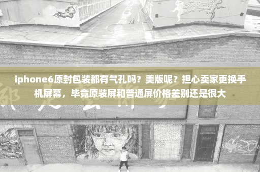 iphone6原封包装都有气孔吗？美版呢？担心卖家更换手机屏幕，毕竟原装屏和普通屏价格差别还是很大