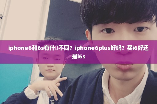 iphone6和6s有什麼不同？iphone6plus好吗？买i6好还是i6s