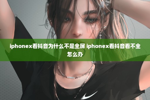 iphonex看抖音为什么不是全屏 iphonex看抖音看不全怎么办