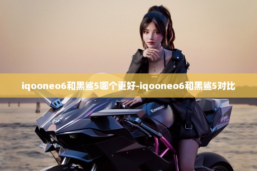 iqooneo6和黑鲨5哪个更好-iqooneo6和黑鲨5对比