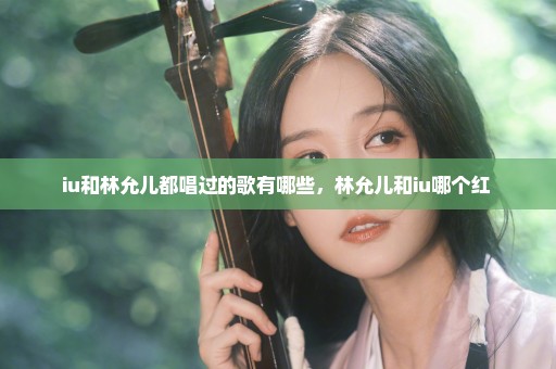 iu和林允儿都唱过的歌有哪些，林允儿和iu哪个红 