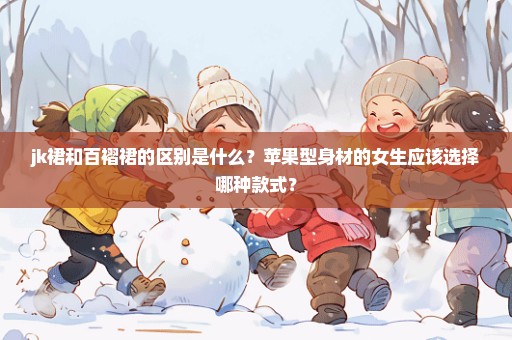 jk裙和百褶裙的区别是什么？苹果型身材的女生应该选择哪种款式？