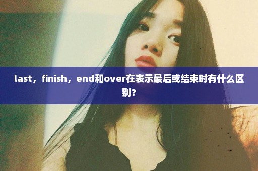 last，finish，end和over在表示最后或结束时有什么区别？