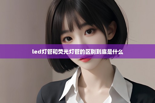 led灯管和荧光灯管的区别到底是什么