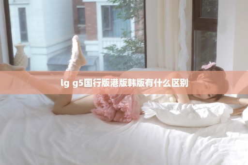lg g5国行版港版韩版有什么区别