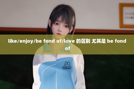 like/enjoy/be fond of/love 的区别 尤其是 be fond of