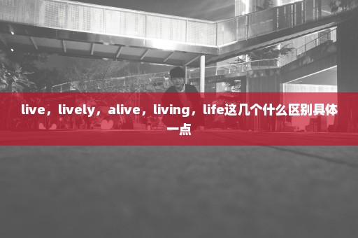 live，lively，alive，living，life这几个什么区别具体一点