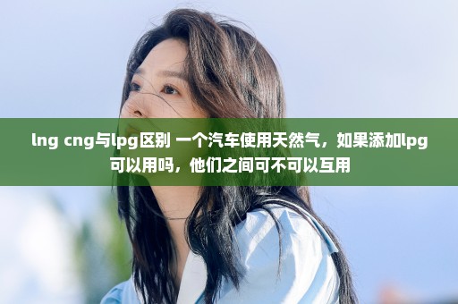 lng cng与lpg区别 一个汽车使用天然气，如果添加lpg可以用吗，他们之间可不可以互用