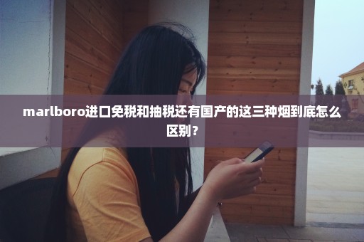 marlboro进口免税和抽税还有国产的这三种烟到底怎么区别？