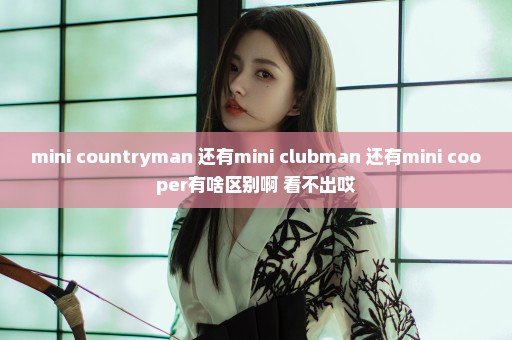 mini countryman 还有mini clubman 还有mini cooper有啥区别啊 看不出哎
