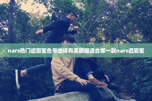 nars热门遮瑕蜜色号选择有黑眼圈适合哪一款nars遮瑕蜜