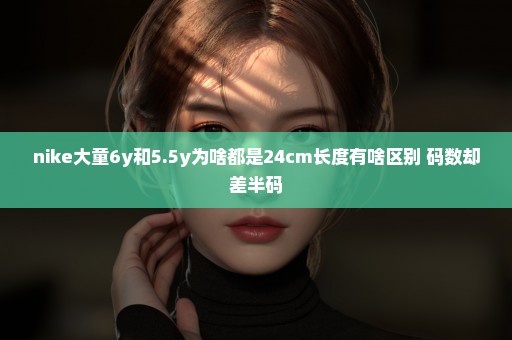 nike大童6y和5.5y为啥都是24cm长度有啥区别 码数却差半码