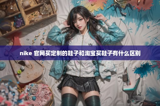 nike 官网买定制的鞋子和淘宝买鞋子有什么区别