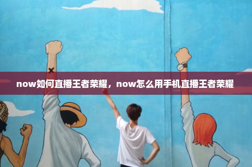 now如何直播王者荣耀，now怎么用手机直播王者荣耀 