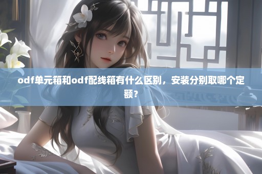 odf单元箱和odf配线箱有什么区别，安装分别取哪个定额？