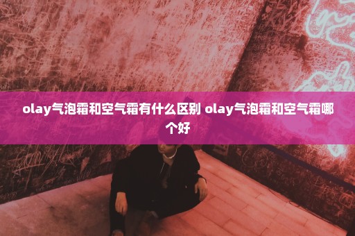 olay气泡霜和空气霜有什么区别 olay气泡霜和空气霜哪个好