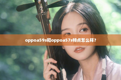 oppoa59s和oppoa57s特点怎么样？
