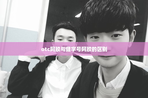 otc阿胶与健字号阿胶的区别
