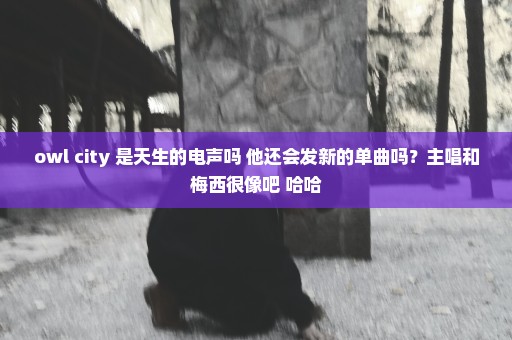 owl city 是天生的电声吗 他还会发新的单曲吗？主唱和梅西很像吧 哈哈