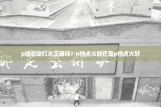 p挡启动打火正确吗？n档点火好还是p档点火好