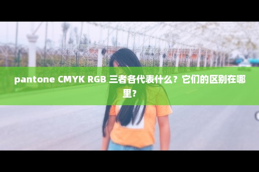 pantone CMYK RGB 三者各代表什么？它们的区别在哪里？