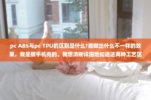 pc+ABS与pc+TPU的区别是什么?能做出什么不一样的效果，我是做手机壳的。我想清晰详细地知道这两种工艺区别
