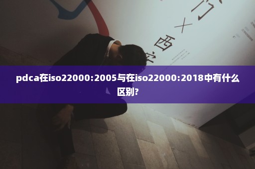 pdca在iso22000:2005与在iso22000:2018中有什么区别?