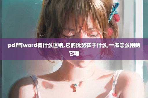 pdf与word有什么区别,它的优势在于什么,一般怎么用到它呢