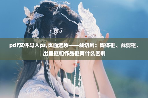 pdf文件导入ps,页面选项——裁切到：媒体框、裁剪框、出血框和作品框有什么区别