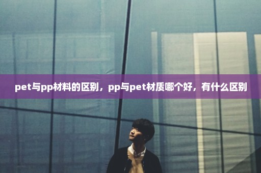 pet与pp材料的区别，pp与pet材质哪个好，有什么区别