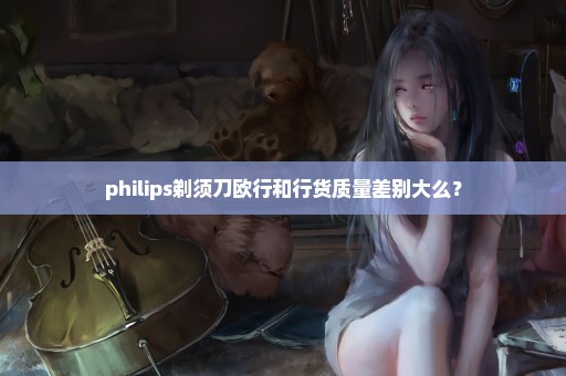 philips剃须刀欧行和行货质量差别大么？