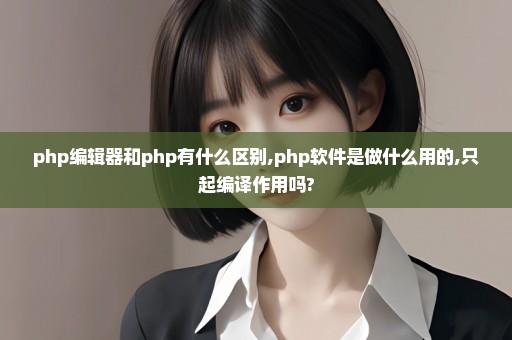php编辑器和php有什么区别,php软件是做什么用的,只起编译作用吗?