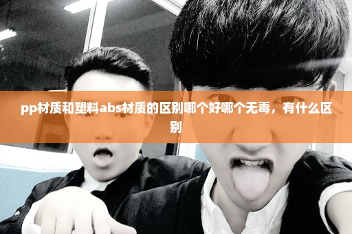 pp材质和塑料abs材质的区别哪个好哪个无毒，有什么区别