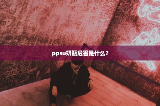 ppsu奶瓶危害是什么？