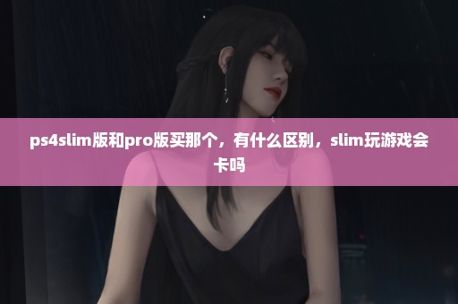 ps4slim版和pro版买那个，有什么区别，slim玩游戏会卡吗