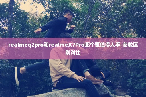 realmeq2pro和realmeX7Pro哪个更值得入手-参数区别对比
