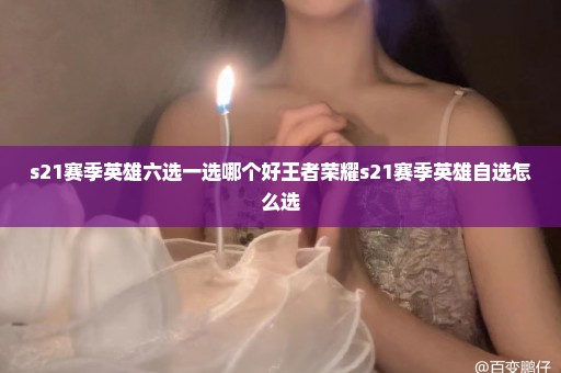 s21赛季英雄六选一选哪个好王者荣耀s21赛季英雄自选怎么选