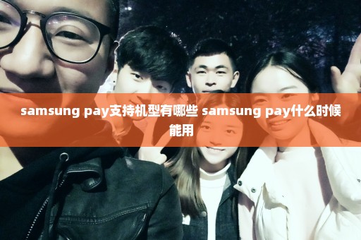 samsung pay支持机型有哪些 samsung pay什么时候能用