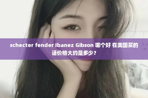 schecter fender Ibanez Gibson 哪个好 在美国买的话价格大约是多少？