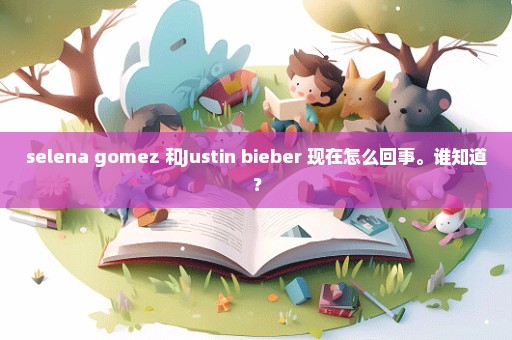 selena gomez 和Justin bieber 现在怎么回事。谁知道？