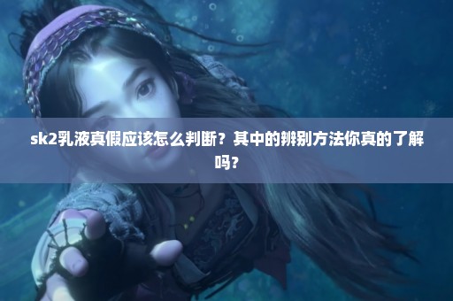 sk2乳液真假应该怎么判断？其中的辨别方法你真的了解吗？