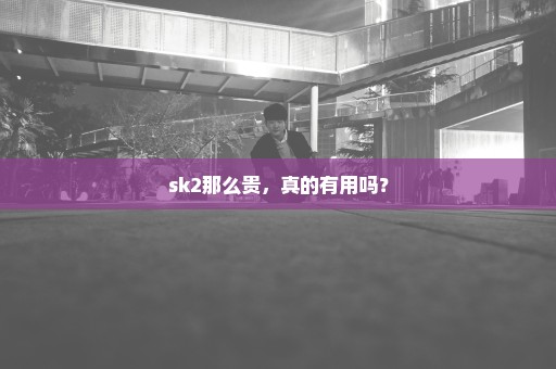 sk2那么贵，真的有用吗？