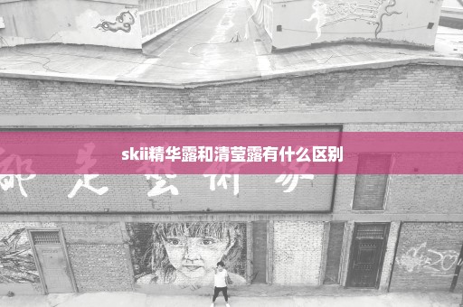 skii精华露和清莹露有什么区别