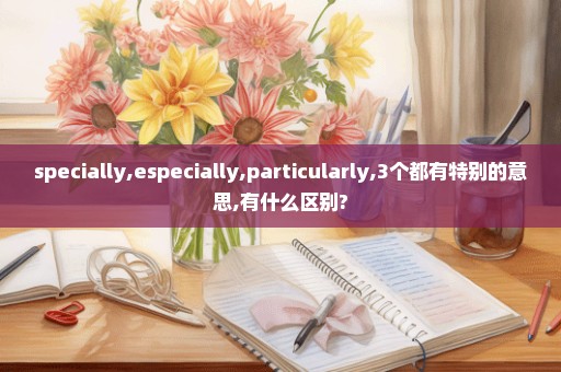 specially,especially,particularly,3个都有特别的意思,有什么区别?