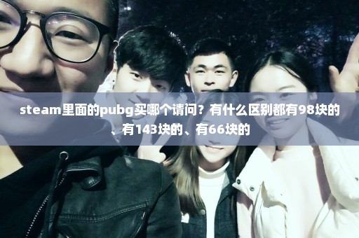 steam里面的pubg买哪个请问？有什么区别都有98块的、有143块的、有66块的