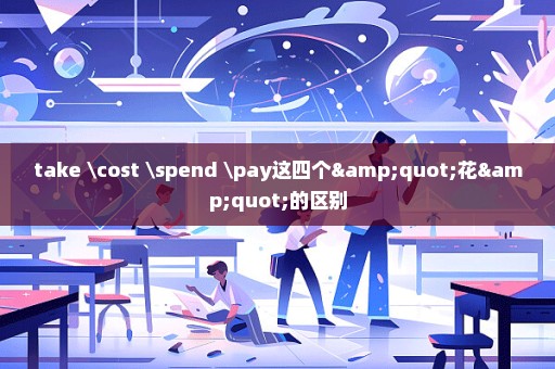 take \cost \spend \pay这四个"花"的区别