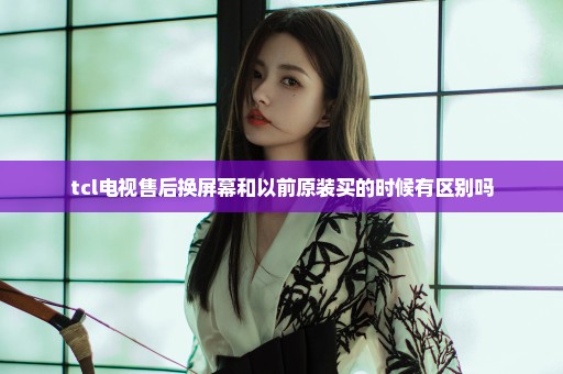 tcl电视售后换屏幕和以前原装买的时候有区别吗