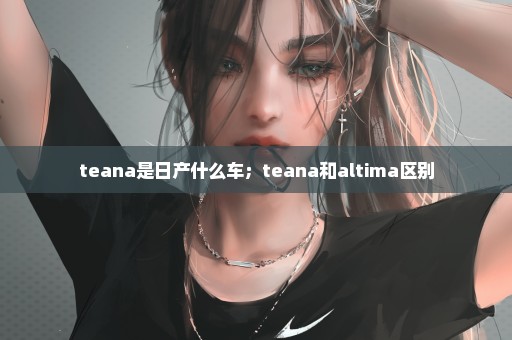 teana是日产什么车；teana和altima区别