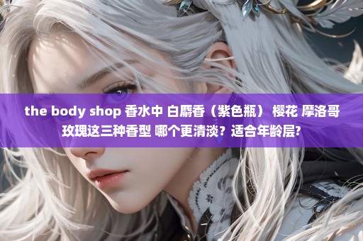 the body shop 香水中 白麝香（紫色瓶） 樱花 摩洛哥玫瑰这三种香型 哪个更清淡？适合年龄层?