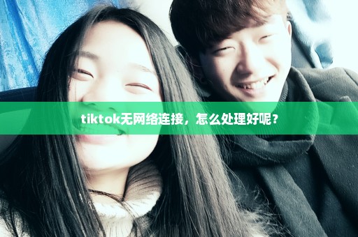 tiktok无网络连接，怎么处理好呢？